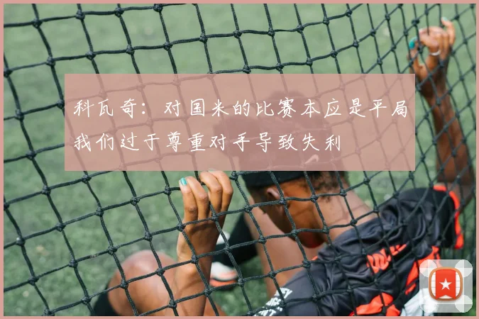 科瓦奇：对国米的比赛本应是平局我们过于尊重对手导致失利
