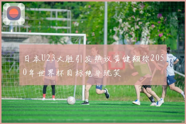 日本U23大胜引发热议黄健翔称2050年世界杯目标绝非玩笑