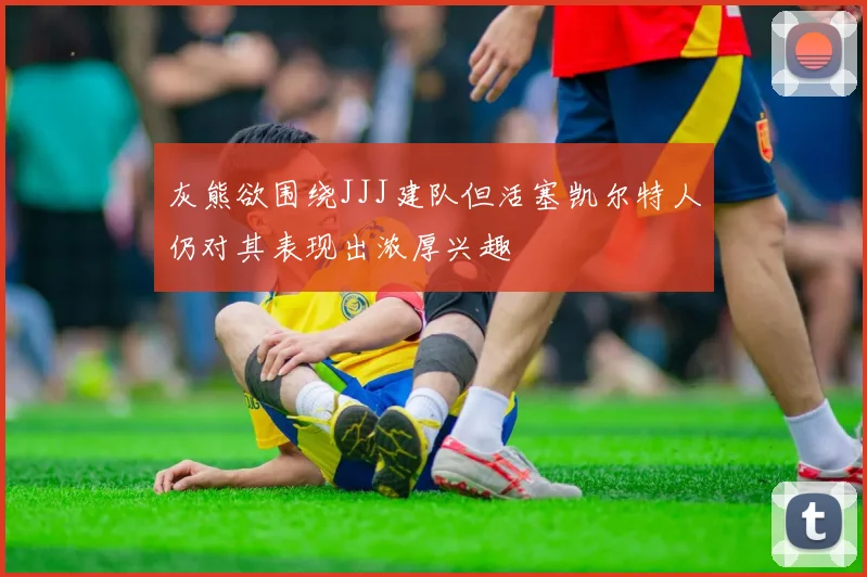 灰熊欲围绕JJJ建队但活塞凯尔特人仍对其表现出浓厚兴趣