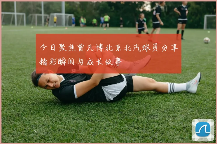 今日聚焦曾凡博北京北汽球员分享精彩瞬间与成长故事