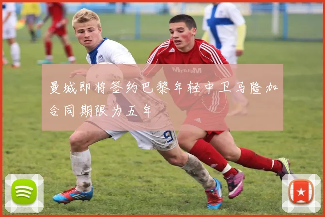 曼城即将签约巴黎年轻中卫马隆加合同期限为五年