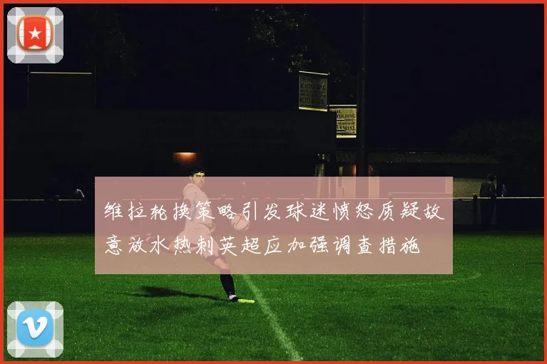 维拉轮换策略引发球迷愤怒质疑故意放水热刺英超应加强调查措施