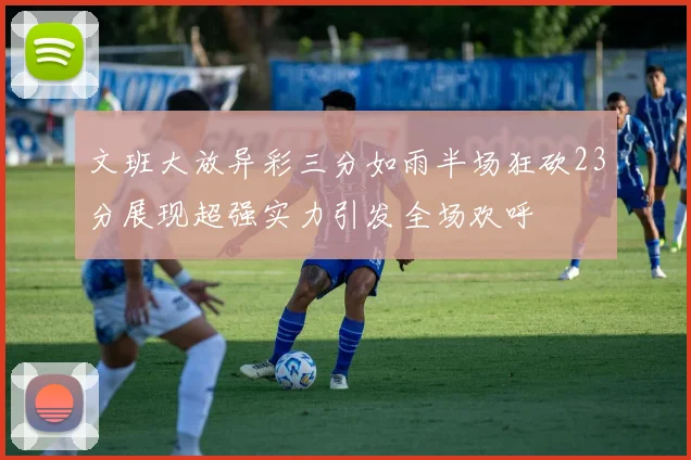 文班大放异彩三分如雨半场狂砍23分展现超强实力引发全场欢呼