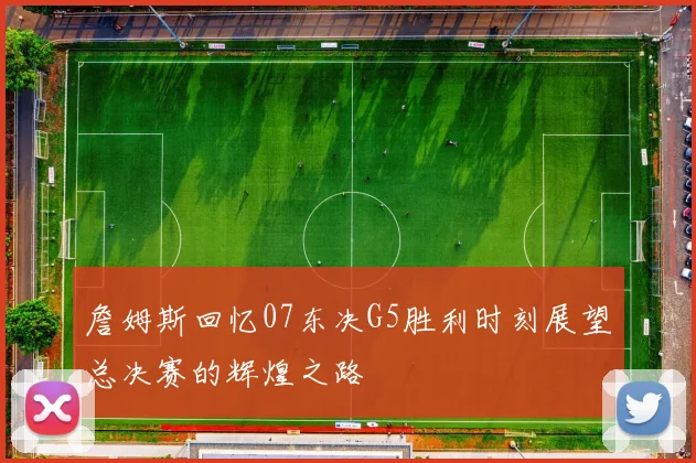 詹姆斯回忆07东决G5胜利时刻展望总决赛的辉煌之路