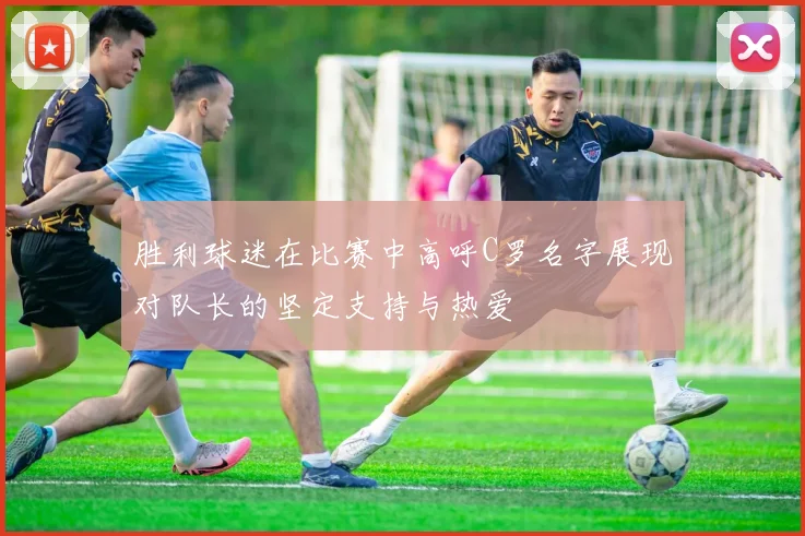 胜利球迷在比赛中高呼C罗名字展现对队长的坚定支持与热爱