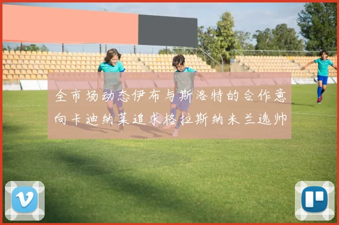 全市场动态伊布与斯洛特的合作意向卡迪纳莱追求格拉斯纳米兰选帅困境加剧