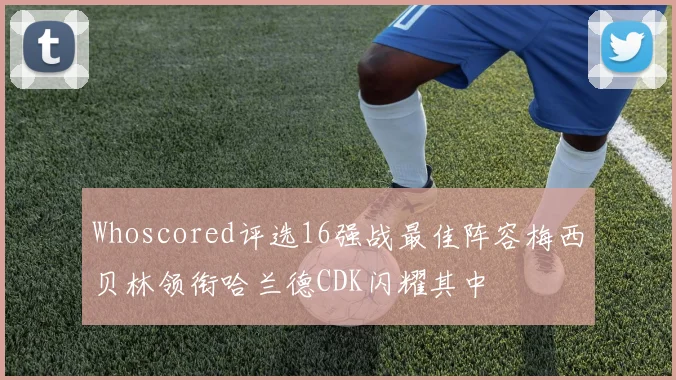 Whoscored评选16强战最佳阵容梅西贝林领衔哈兰德CDK闪耀其中