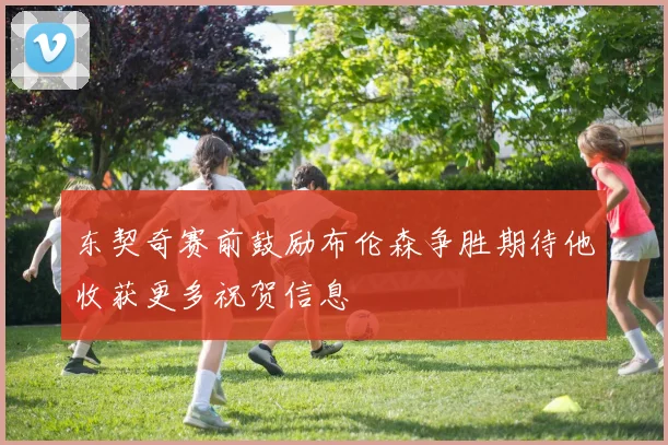 东契奇赛前鼓励布伦森争胜期待他收获更多祝贺信息