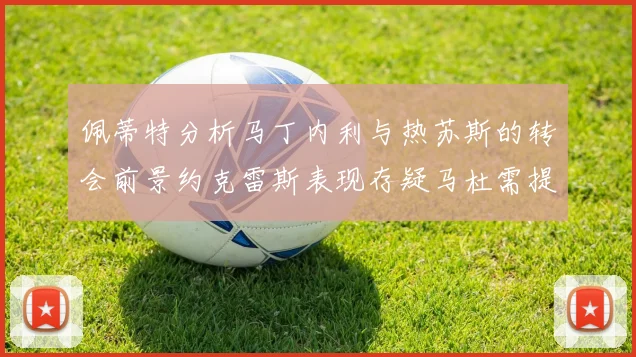 佩蒂特分析马丁内利与热苏斯的转会前景约克雷斯表现存疑马杜需提升才能留队