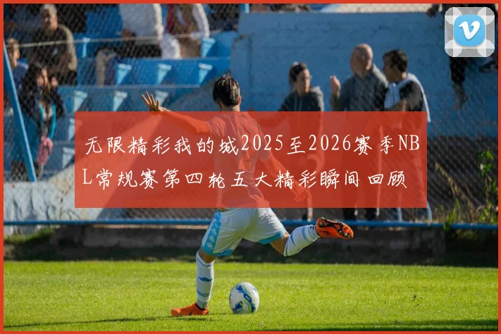 无限精彩我的城2025至2026赛季NBL常规赛第四轮五大精彩瞬间回顾