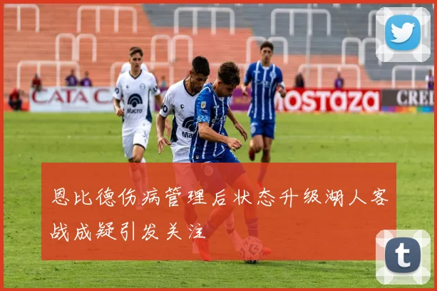 恩比德伤病管理后状态升级湖人客战成疑引发关注