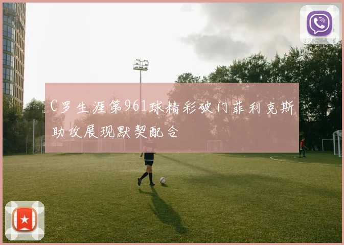 C罗生涯第961球精彩破门菲利克斯助攻展现默契配合