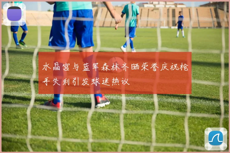 水晶宫与蓝军森林齐晒荣誉庆祝枪手失利引发球迷热议