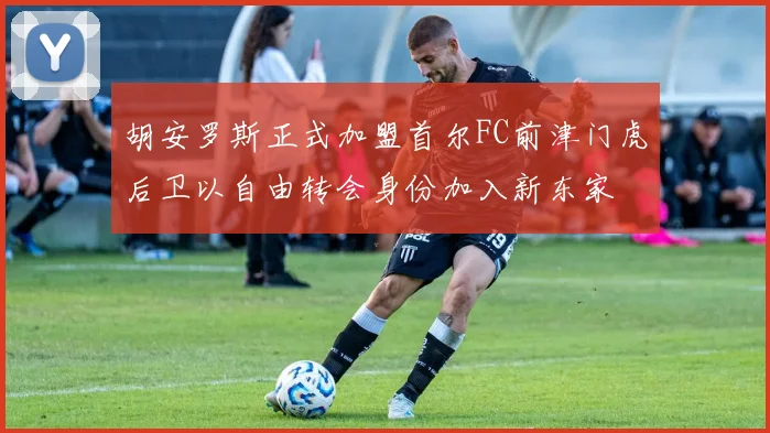 胡安罗斯正式加盟首尔FC前津门虎后卫以自由转会身份加入新东家