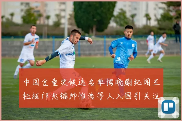 中国金童奖候选名单揭晓蒯纪闻王钰栋邝兆镭帅惟浩等人入围引关注