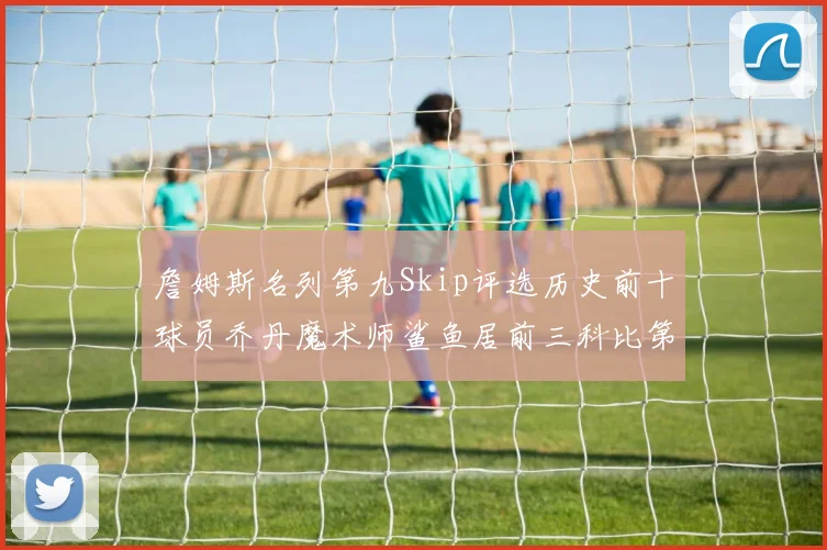 詹姆斯名列第九Skip评选历史前十球员乔丹魔术师鲨鱼居前三科比第七