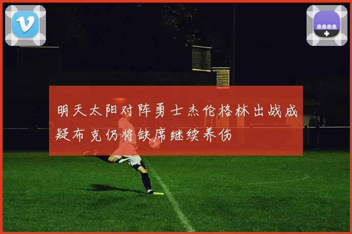 明天太阳对阵勇士杰伦格林出战成疑布克仍将缺席继续养伤