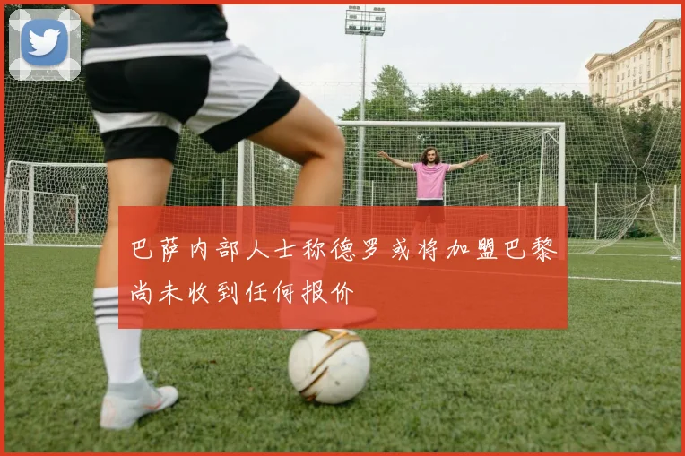 巴萨内部人士称德罗或将加盟巴黎尚未收到任何报价
