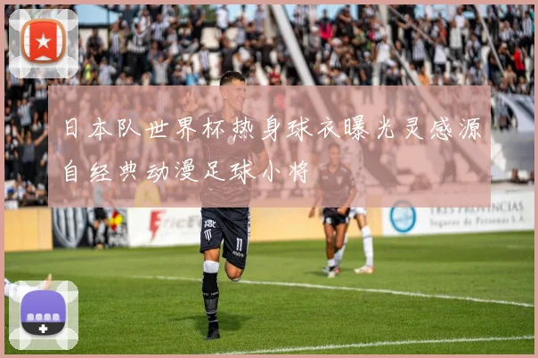 日本队世界杯热身球衣曝光灵感源自经典动漫足球小将