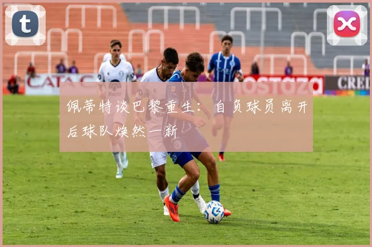 佩蒂特谈巴黎重生：自负球员离开后球队焕然一新