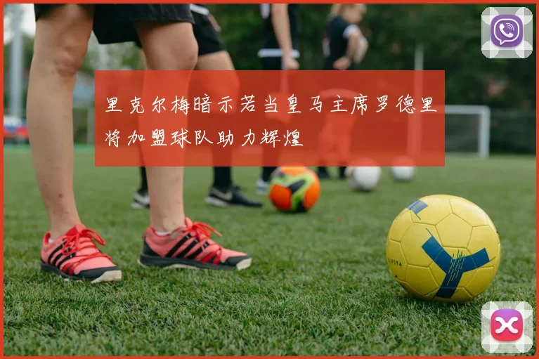 里克尔梅暗示若当皇马主席罗德里将加盟球队助力辉煌