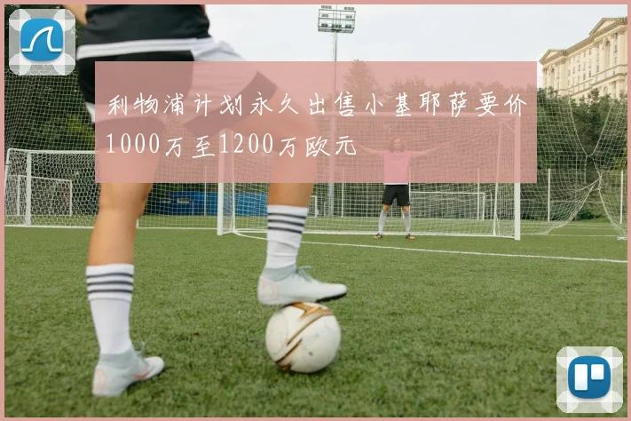 利物浦计划永久出售小基耶萨要价1000万至1200万欧元