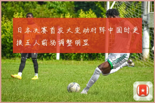 日本决赛首发大变动对阵中国时更换五人前场调整明显