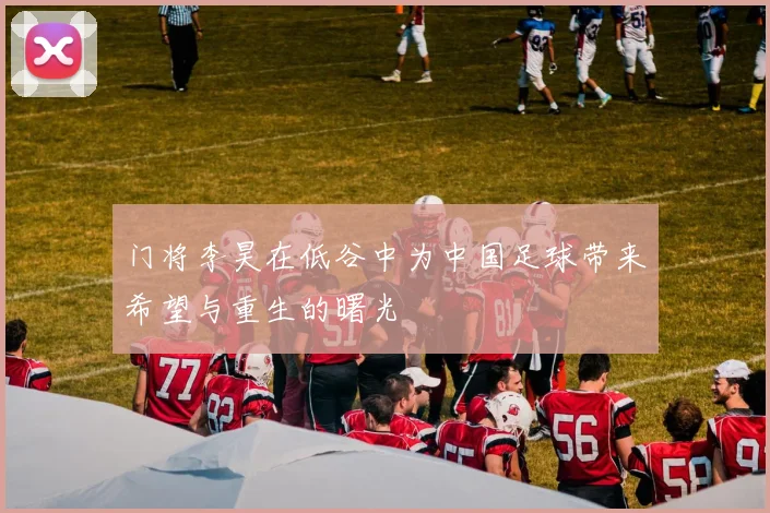 门将李昊在低谷中为中国足球带来希望与重生的曙光