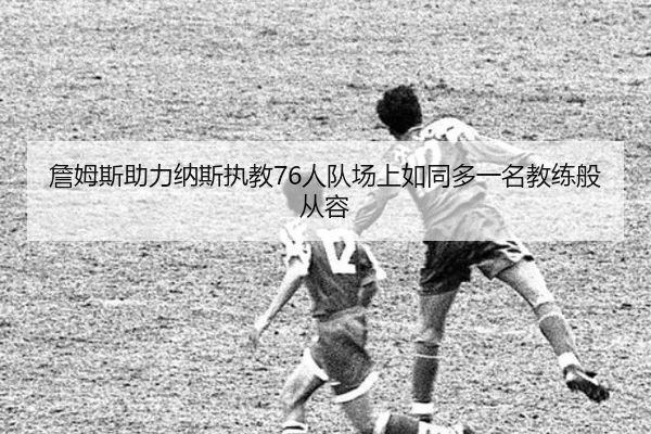 詹姆斯助力纳斯执教76人队场上如同多一名教练般从容（CS:GO）